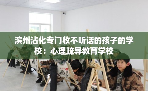 滨州沾化专门收不听话的孩子的学校：心理疏导教育学校