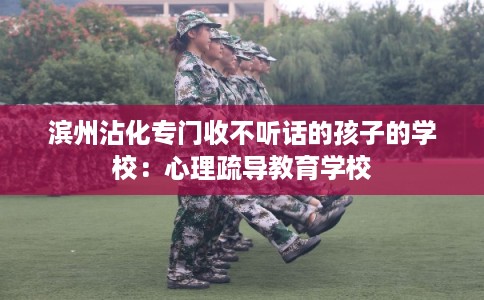 滨州沾化专门收不听话的孩子的学校：心理疏导教育学校