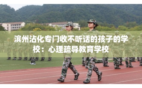 滨州沾化专门收不听话的孩子的学校：心理疏导教育学校