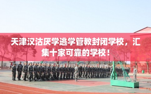 天津汉沽厌学逃学管教封闭学校，汇集十家可靠的学校！