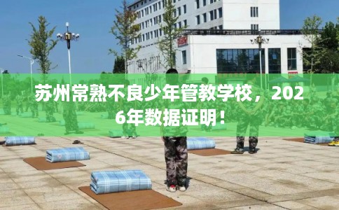 苏州常熟不良少年管教学校，2026年数据证明！