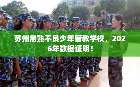 苏州常熟不良少年管教学校，2026年数据证明！