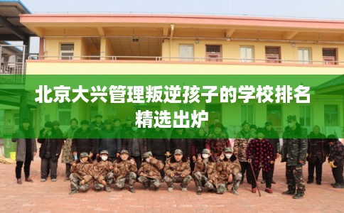 北京大兴管理叛逆孩子的学校排名精选出炉