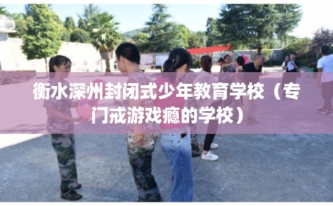 衡水深州封闭式少年教育学校（专门戒游戏瘾的学校）