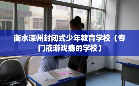 衡水深州封闭式少年教育学校（专门戒游戏瘾的学校）