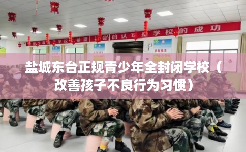 盐城东台正规青少年全封闭学校（改善孩子不良行为习惯）
