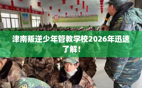 津南叛逆少年管教学校2026年迅速了解！