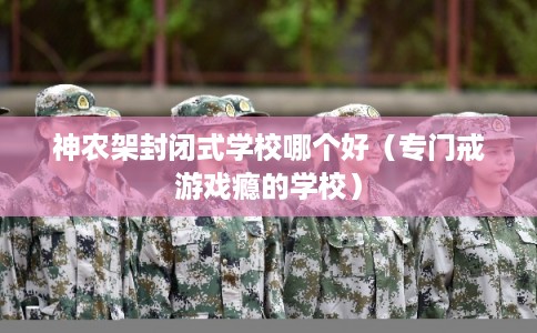 神农架封闭式学校哪个好（专门戒游戏瘾的学校）