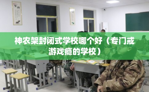 神农架封闭式学校哪个好（专门戒游戏瘾的学校）