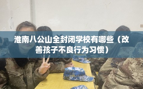 淮南八公山全封闭学校有哪些（改善孩子不良行为习惯）
