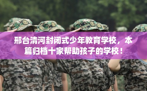 邢台清河封闭式少年教育学校，本篇归档十家帮助孩子的学校！