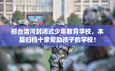 邢台清河封闭式少年教育学校，本篇归档十家帮助孩子的学校！