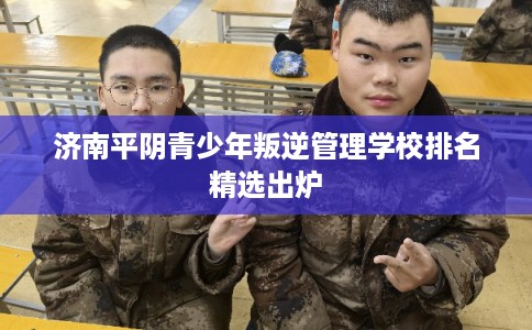 济南平阴青少年叛逆管理学校排名精选出炉