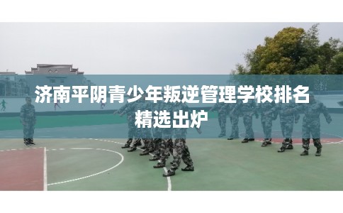 济南平阴青少年叛逆管理学校排名精选出炉
