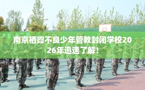 南京栖霞不良少年管教封闭学校2026年迅速了解！