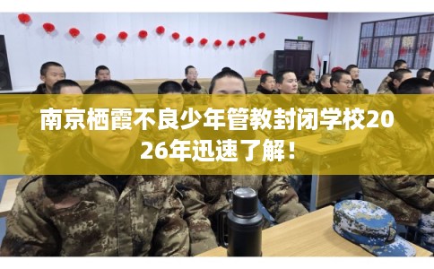 南京栖霞不良少年管教封闭学校2026年迅速了解！