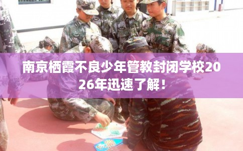 南京栖霞不良少年管教封闭学校2026年迅速了解！