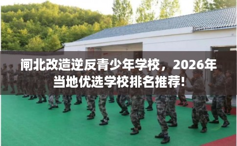 闸北改造逆反青少年学校，2026年当地优选学校排名推荐!