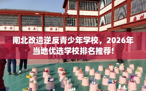 闸北改造逆反青少年学校，2026年当地优选学校排名推荐!