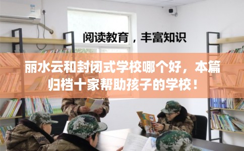 丽水云和封闭式学校哪个好，本篇归档十家帮助孩子的学校！