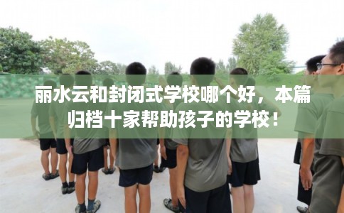 丽水云和封闭式学校哪个好，本篇归档十家帮助孩子的学校！