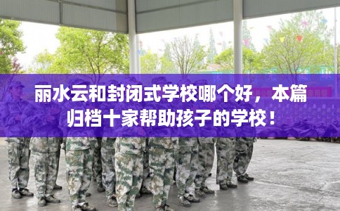 丽水云和封闭式学校哪个好，本篇归档十家帮助孩子的学校！