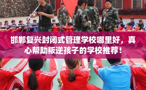 邯郸复兴封闭式管理学校哪里好，真心帮助叛逆孩子的学校推荐！