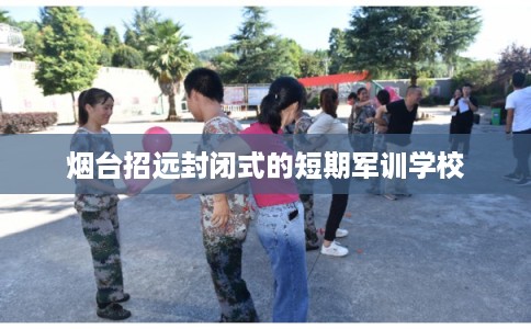 烟台招远封闭式的短期军训学校