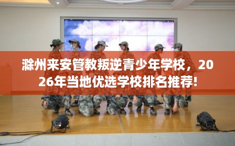 滁州来安管教叛逆青少年学校，2026年当地优选学校排名推荐!