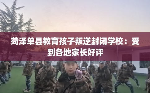 菏泽单县教育孩子叛逆封闭学校：受到各地家长好评