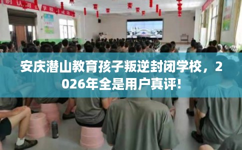 安庆潜山教育孩子叛逆封闭学校，2026年全是用户真评!