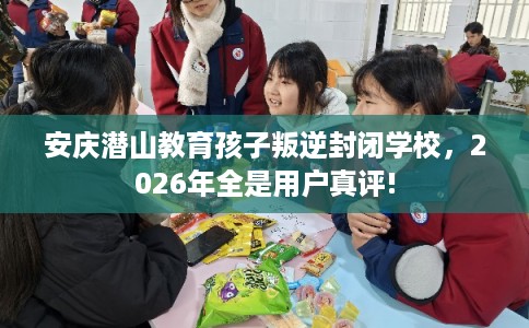 安庆潜山教育孩子叛逆封闭学校，2026年全是用户真评!