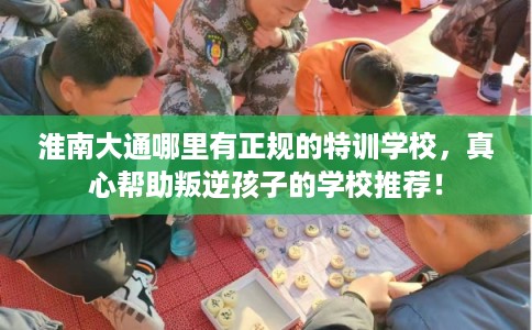 淮南大通哪里有正规的特训学校，真心帮助叛逆孩子的学校推荐！