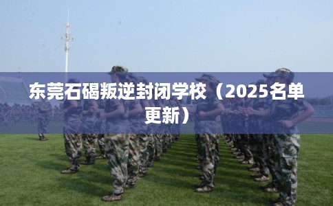 东莞石碣叛逆封闭学校（2025名单更新）
