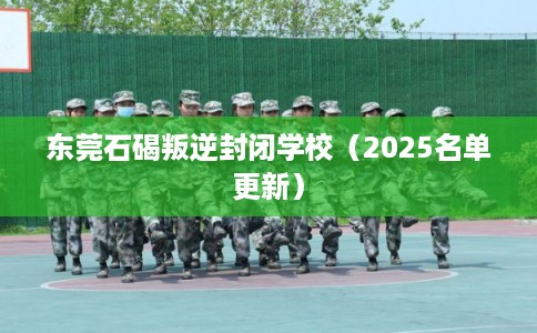 东莞石碣叛逆封闭学校（2025名单更新）