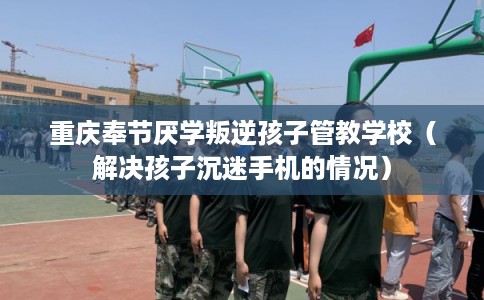 重庆奉节厌学叛逆孩子管教学校（解决孩子沉迷手机的情况）