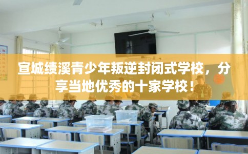 宣城绩溪青少年叛逆封闭式学校，分享当地优秀的十家学校！