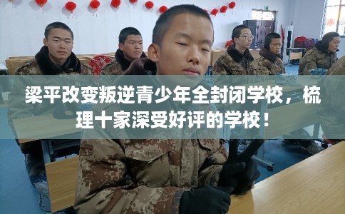 梁平改变叛逆青少年全封闭学校，梳理十家深受好评的学校！