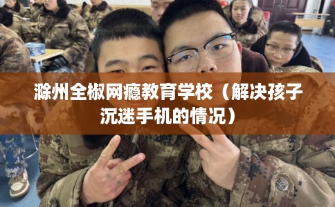 滁州全椒网瘾教育学校（解决孩子沉迷手机的情况）