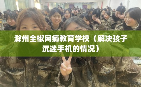 滁州全椒网瘾教育学校（解决孩子沉迷手机的情况）