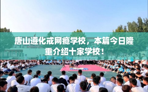 唐山遵化戒网瘾学校，本篇今日隆重介绍十家学校！