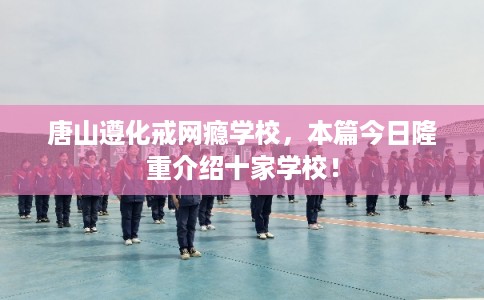 唐山遵化戒网瘾学校，本篇今日隆重介绍十家学校！