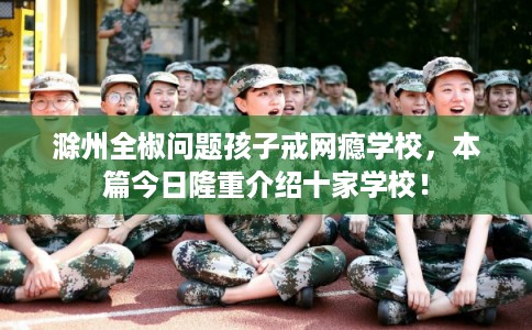 滁州全椒问题孩子戒网瘾学校，本篇今日隆重介绍十家学校！