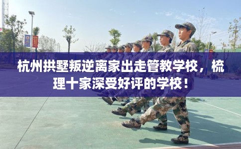 杭州拱墅叛逆离家出走管教学校，梳理十家深受好评的学校！