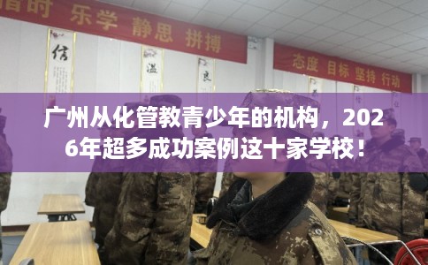 广州从化管教青少年的机构，2026年超多成功案例这十家学校！