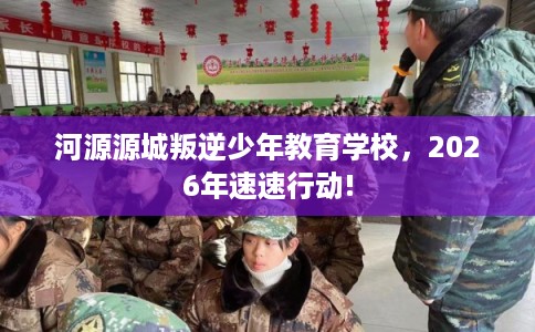 河源源城叛逆少年教育学校，2026年速速行动!