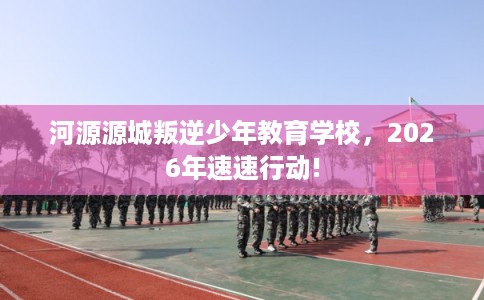 河源源城叛逆少年教育学校，2026年速速行动!