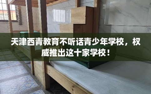 天津西青教育不听话青少年学校，权威推出这十家学校！
