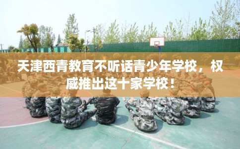 天津西青教育不听话青少年学校，权威推出这十家学校！