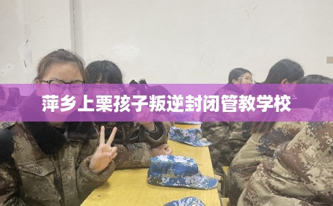 萍乡上栗孩子叛逆封闭管教学校